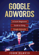 Google Adwords: A Quick Beginners' Guide to Using Google Adwords