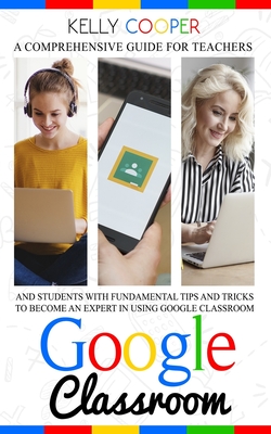 Google Classroom: A Comprehensive Guide For Teachers And Students With Fundamentals Tips And Tricks To Become An Expert In Using Google Classroom - Cooper, Kelly