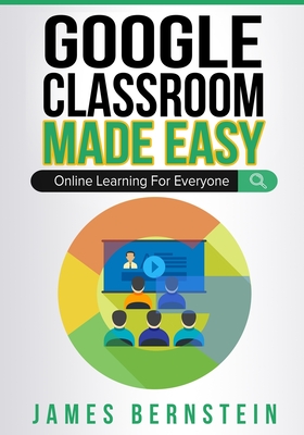 Google Classroom Made Easy: Online Learning For Everyone - Bernstein, James