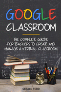 Google Classroom: The Complete Guide for Teachers to Create and Manage a Virtual Classroom