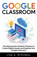 Google Classroom: The Ultimate User Guide for Teachers to Create Digital Lessons and Organize Your Google Classroom
