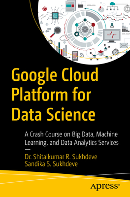 Google Cloud Platform for Data Science: A Crash Course on Big Data, Machine Learning, and Data Analytics Services - Sukhdeve, Shitalkumar R, and Sukhdeve, Sandika S