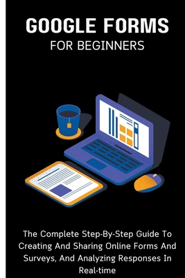 Google Forms For Beginners: The Complete Step-By-Step Guide To Creating And Sharing Online Forms And Surveys, And Analyzing Responses In Real-time - Lumiere, Voltaire
