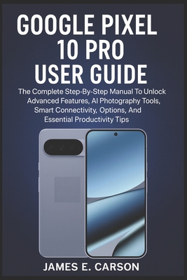 Google Pixel 10 Pro User Guide: The Complete Step-By-Step Manual To Unlock Advanced Features, AI Photography Tools, Smart Connectivity Options, And Essential Productivity Tips - E Carson, James
