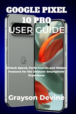 Google Pixel 10 Pro User Guide: Unlock Speed, Performance, and Hidden Features for the Ultimate Smartphone Experience - Devine, Grayson
