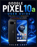 Google Pixel 10a User Guide: Master Android, Google AI, Camera Features, Productivity Tools, Security Settings, and Troubleshooting with Confidence