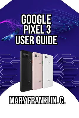 Google Pixel 3 User Guide: Master the Camera System, Optimize Battery Life, and Discover Hidden Features - Franklin C, Mary