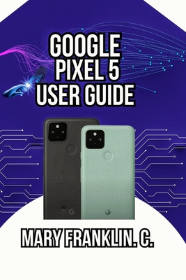 Google Pixel 5 User Guide: Mastering Your Device, Maximizing Photography, and Securing Your Data - Franklin C, Mary