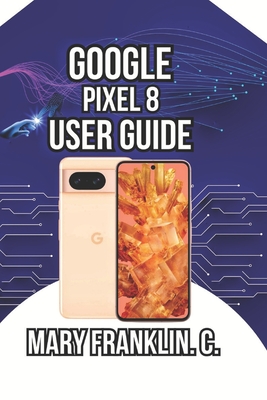 Google Pixel 8 User Guide: Unlocking Hidden AI Features, Optimizing Performance, and Protecting Your Privacy - Franklin C, Mary