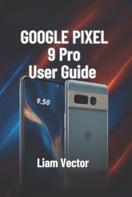 Google Pixel 9 Pro User Guide: Setup, Features, Customization, Troubleshooting, and Maximizing Your Smartphone Experience - Vector, Liam