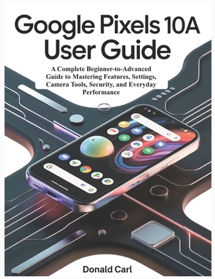 GOOGLE PIXELS 10a USER GUIDE: A Complete Beginner-to-Advanced Guide to Mastering Features, Settings, Camera Tools, Security, and Everyday Performance - Carl, Donald