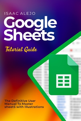 Google Sheets Tutorial Guide: The Definitive User Manual To Master Sheets with Illustrations - Alejo, Isaac