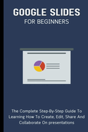 Google Slides For Beginners: The Complete Step-By-Step Guide To Learning How To Create, Edit, Share And Collaborate On Presentations
