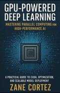 GPU-Powered Deep Learning: Mastering Parallel Computing for High-Performance AI: A Practical Guide to CUDA, Optimization, and Scalable Model Deployment