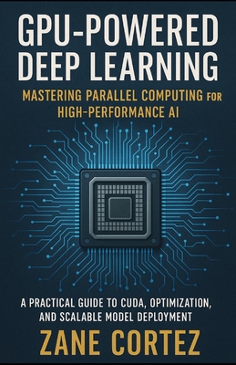 GPU-Powered Deep Learning: Mastering Parallel Computing for High-Performance AI: A Practical Guide to CUDA, Optimization, and Scalable Model Deployment - Cortez, Zane