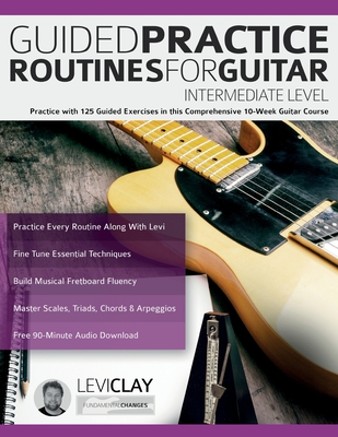 Guided Practice Routines For Guitar - Intermediate Level: Practice with 125 Guided Exercises in this Comprehensive 10-Week Guitar Course - Clay, Levi, and Alexander, Joseph, and Pettingale, Tim (Editor)