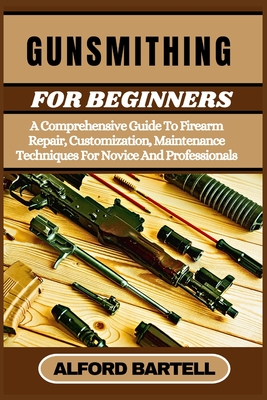 Gunsmithing for Beginners: A Comprehensive Guide To Firearm Repair, Customization, Maintenance Techniques For Novice And Professionals - Bartell, Alford