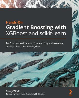 Hands-On Gradient Boosting with XGBoost and scikit-learn: Perform accessible machine learning and extreme gradient boosting with Python - Wade, Corey