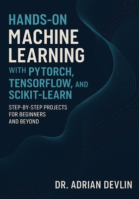 Hands-On Machine Learning with PyTorch, TensorFlow, and Scikit-Learn: Step-by-Step Projects for Beginners and Beyond - Devlin, Adrian, Dr.