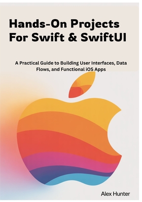 Hands-On Projects For Swift & SwiftUI: A Practical Guide to Building User Interfaces, Data Flows, and Functional iOS Apps - Hunter, Alex