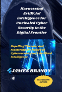 Harnessing Artificial intelligence for Unrivaled Cyber Security in the Digital Frontier: Repelling Threats, and Mastering the Future of Cybersecurity with Artificial Intelligence