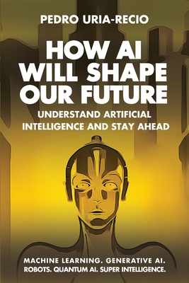 How AI Will Shape Our Future: Understand Artificial Intelligence and Stay Ahead. Machine Learning. Generative AI. Robots. Quantum AI. Super Intelligence. - Uria-Recio, Pedro