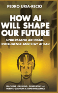How AI Will Shape Our Future: Understand Artificial Intelligence and Stay Ahead. Machine Learning. Generative AI. Robots. Quantum AI. Super Intelligence.