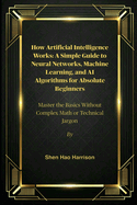 How Artificial Intelligence Works: A Simple Guide to Neural Networks, Machine Learning, and AI Algorithms for Absolute Beginners: Master the Basics Without Complex Math or Technical Jargon
