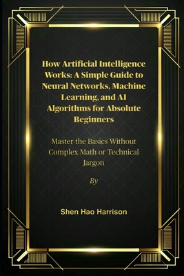 How Artificial Intelligence Works: A Simple Guide to Neural Networks, Machine Learning, and AI Algorithms for Absolute Beginners: Master the Basics Without Complex Math or Technical Jargon - Harrison, Shen Hao