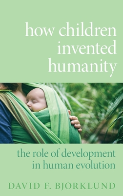How Children Invented Humanity: The Role of Development in Human Evolution - Bjorklund, David F