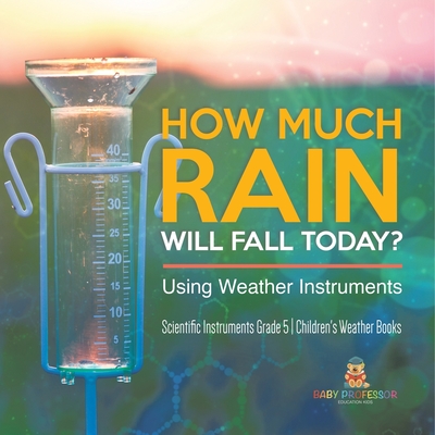 How Much Rain Will Fall Today? Using Weather Instruments Scientific Instruments Grade 5 Children's Weather Books - Baby Professor