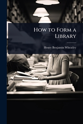 How to Form a Library - Wheatley, Henry Benjamin