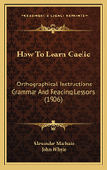 How to Learn Gaelic: Orthographical Instructions Grammar and Reading Lessons...