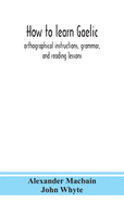 How To Learn Gaelic: Orthographical Instructions, Grammar, And Reading Lessons