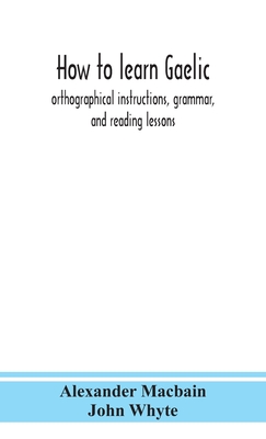 How To Learn Gaelic: Orthographical Instructions, Grammar, And Reading Lessons - Alexander Macbain, and Whyte, John