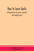 How To Learn Gaelic: Orthographical Instructions, Grammar, And Reading Lessons