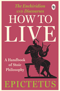How to Live: A Handbook of Stoic Philosophy: Discourses and The Enchiridion by Epictetus