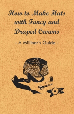 How to Make Hats with Fancy and Draped Crowns - A Milliner's Guide - Anon.