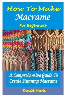 How to Make Macram� for Beginners: A Comprehensive Guide To Create Stunning Macram� - Mark, David