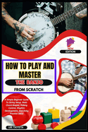 How To Play And Master The Banjo From Scratch: A Simple Beginner Guide To String Setup, Basic Chord Shapes, Picking Control, Rhythm Development, And Daily Practice Skills