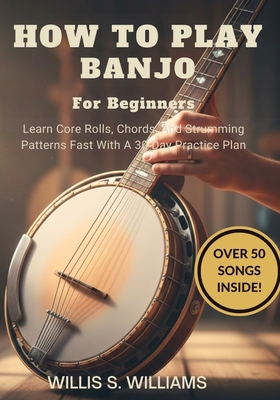 How To Play Banjo For Beginners: Learn Core Rolls, Chords, And Strumming Patterns Fast With A 30-Day Practice Plan - Williams, Willis S