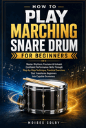 How To Play Marching Snare Drum For Beginners: Master Rhythmic Precision & Unleash Confident Performance Skills Through Step-by-Step Technique, Practical Exercises, That Transforms Beginners Into Capable Drummers