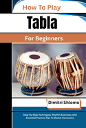 How To Play Tabla For Beginners: Step-By-Step Techniques, Rhythm Exercises, And Essential Practice Tips To Master Percussion