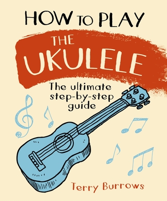 How to Play the Ukulele: The Ultimate Step-By-Step Guide - Burrows, Terry