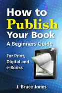 How to Publish Your Book: A Beginners Guide for Print, Digital and E-Books