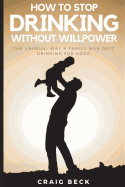 How to Stop Drinking Without Willpower: The Unusual Way a Family Man Quit Drinking for Good