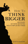 How to Think Bigger: Aim Higher, Get More Motivated, and Accomplish Big Things