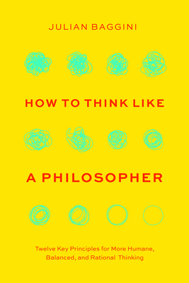 How to Think Like a Philosopher: Twelve Key Principles for More Humane, Balanced, and Rational Thinking - Baggini, Julian