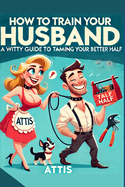 How to Train Your Husband: A Witty Guide to Taming Your Better Half Wife2.0