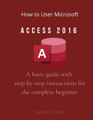 How to Use Microsoft Access 2016: A basic guide with step-by-step instructions for the complete beginner - X Tran, Thanh